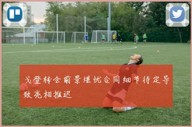 戈登转会前景堪忧合同细节待定导致亮相推迟