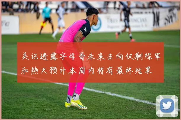 美记透露字母哥未来去向仅剩绿军和热火预计本周内将有最终结果