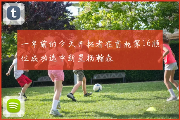 一年前的今天开拓者在首轮第16顺位成功选中新星杨瀚森