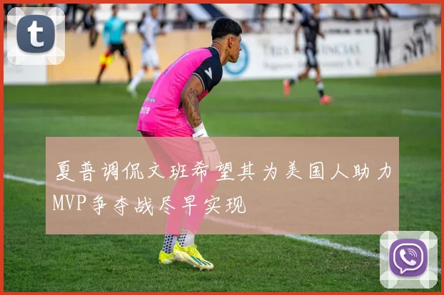 夏普调侃文班希望其为美国人助力MVP争夺战尽早实现