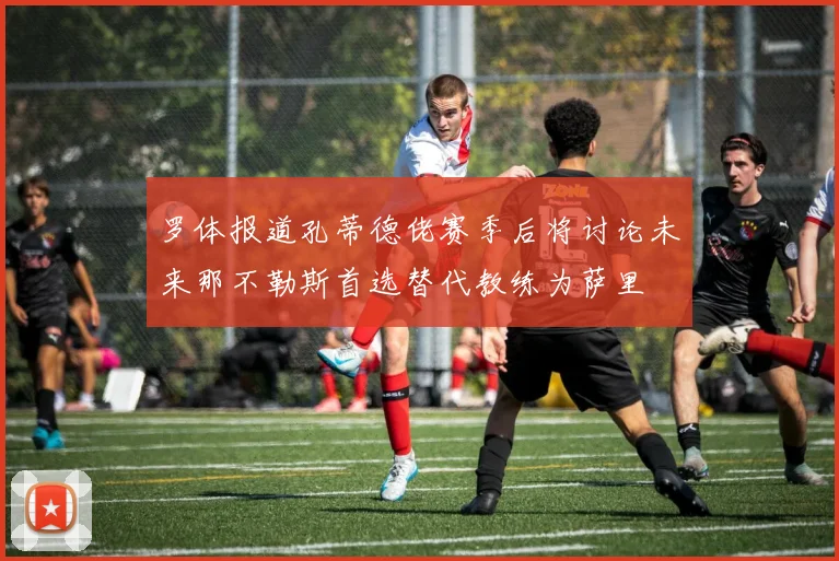 罗体报道孔蒂德佬赛季后将讨论未来那不勒斯首选替代教练为萨里