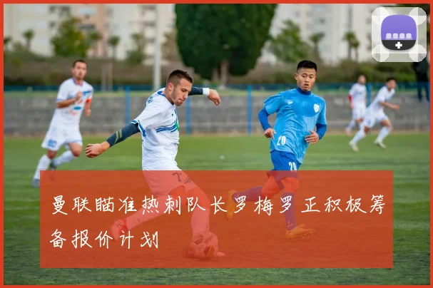 曼联瞄准热刺队长罗梅罗正积极筹备报价计划