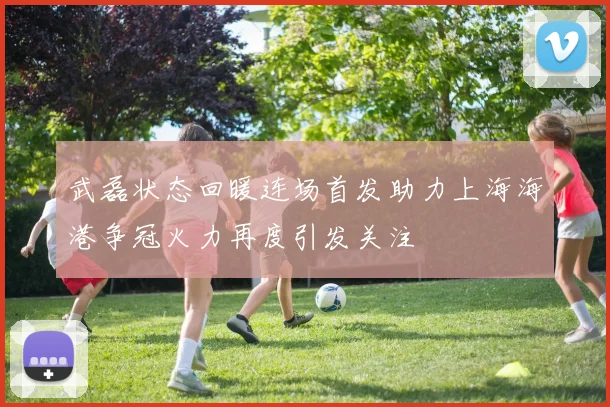 武磊状态回暖连场首发助力上海海港争冠火力再度引发关注