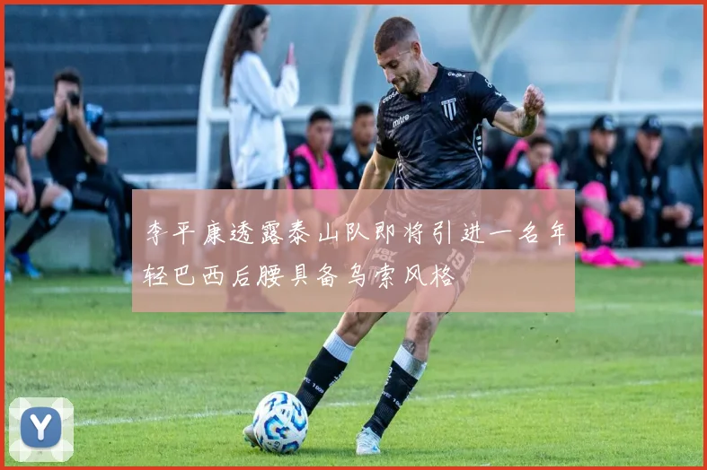 李平康透露泰山队即将引进一名年轻巴西后腰具备乌索风格
