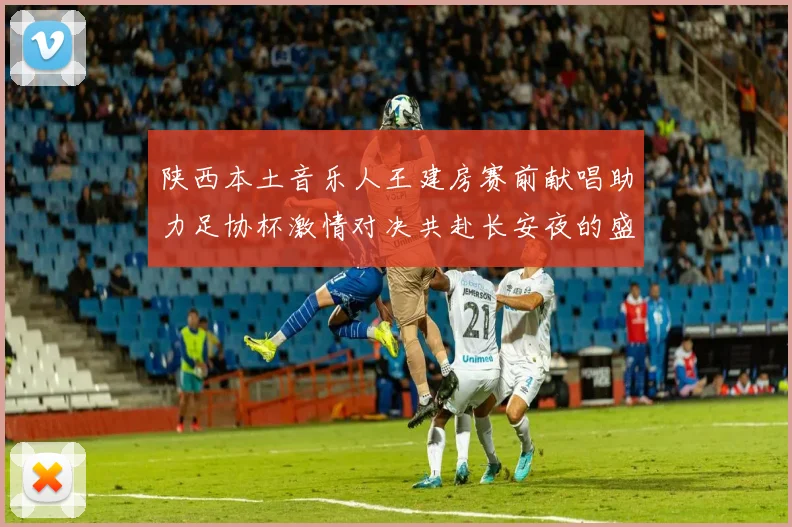 陕西本土音乐人王建房赛前献唱助力足协杯激情对决共赴长安夜的盛宴