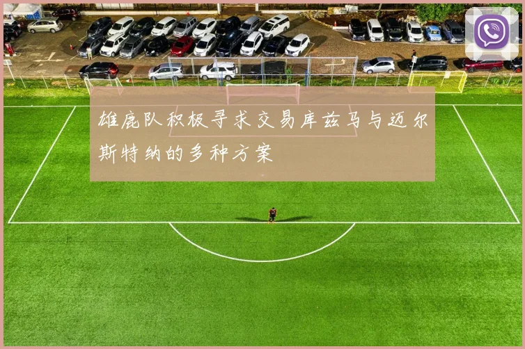 雄鹿队积极寻求交易库兹马与迈尔斯特纳的多种方案
