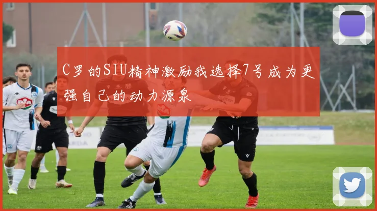 C罗的SIU精神激励我选择7号成为更强自己的动力源泉