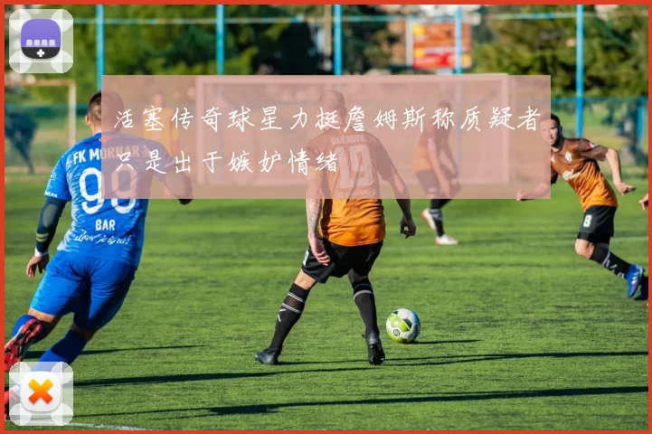 活塞传奇球星力挺詹姆斯称质疑者只是出于嫉妒情绪