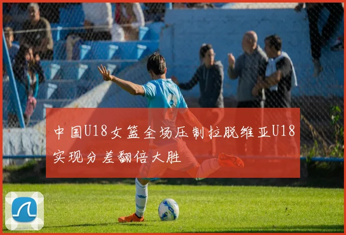 中国U18女篮全场压制拉脱维亚U18实现分差翻倍大胜