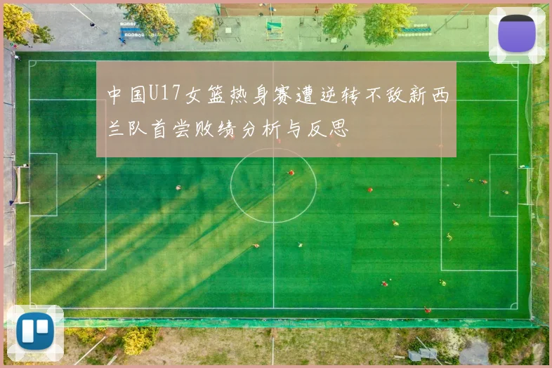 中国U17女篮热身赛遭逆转不敌新西兰队首尝败绩分析与反思
