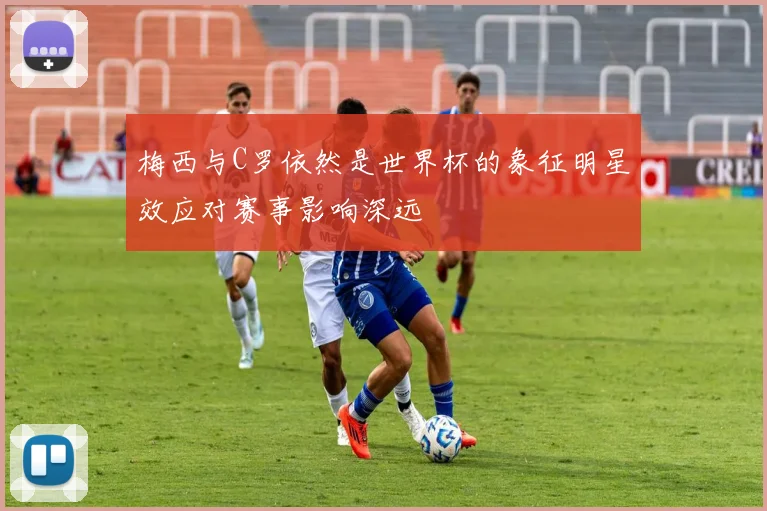 梅西与C罗依然是世界杯的象征明星效应对赛事影响深远