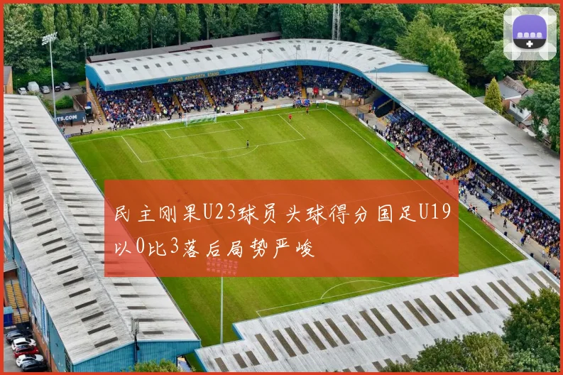 民主刚果U23球员头球得分国足U19以0比3落后局势严峻