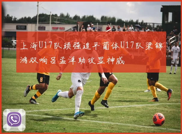 上海U17队顽强追平葡体U17队梁锦鸿双响吕孟洋助攻显神威