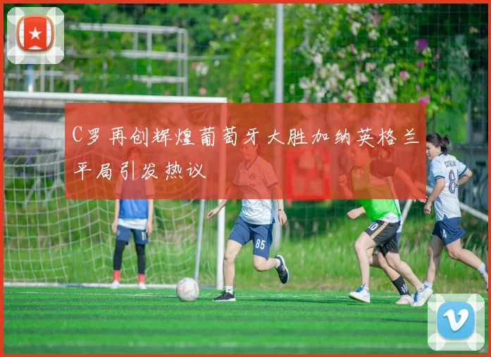 C罗再创辉煌葡萄牙大胜加纳英格兰平局引发热议