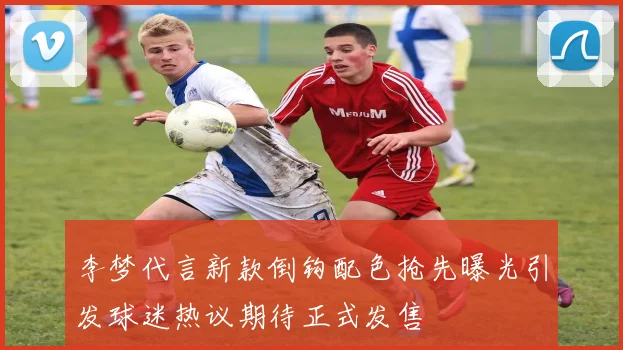 李梦代言新款倒钩配色抢先曝光引发球迷热议期待正式发售