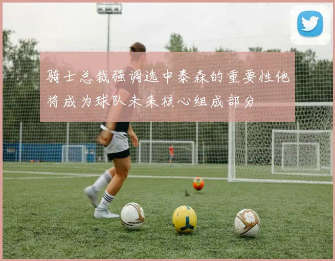 骑士总裁强调选中泰森的重要性他将成为球队未来核心组成部分