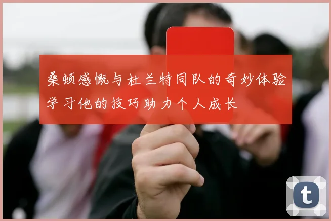 桑顿感慨与杜兰特同队的奇妙体验学习他的技巧助力个人成长