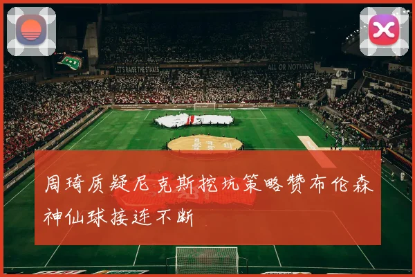 周琦质疑尼克斯挖坑策略赞布伦森神仙球接连不断