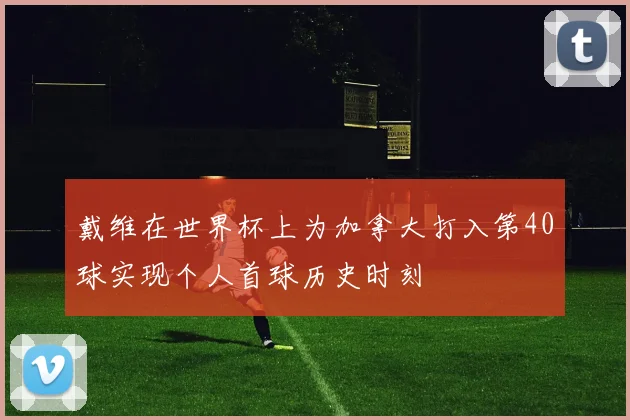 戴维在世界杯上为加拿大打入第40球实现个人首球历史时刻