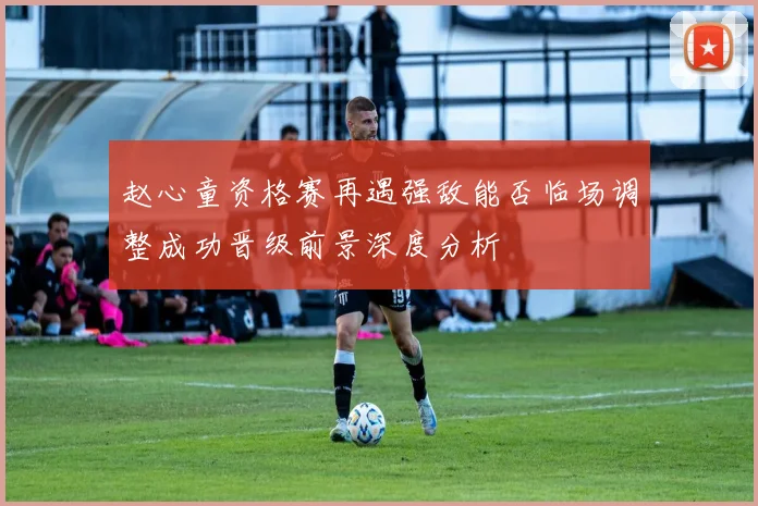 赵心童资格赛再遇强敌能否临场调整成功晋级前景深度分析
